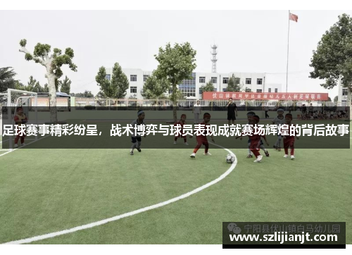 足球赛事精彩纷呈，战术博弈与球员表现成就赛场辉煌的背后故事